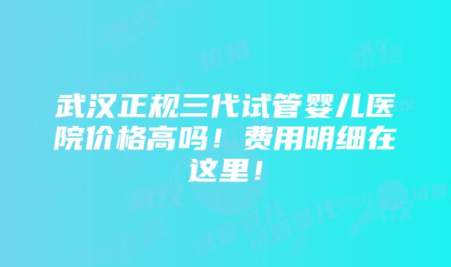 武汉正规三代试管婴儿医院价格高吗！费用明细在这里！