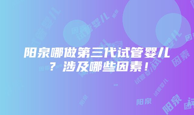 阳泉哪做第三代试管婴儿？涉及哪些因素！