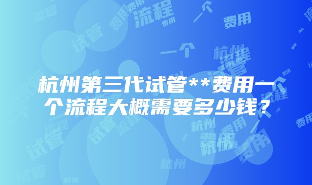 杭州第三代试管**费用一个流程大概需要多少钱？