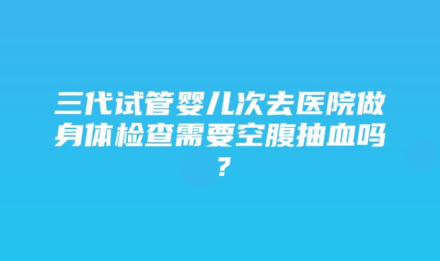 三代试管婴儿次去医院做身体检查需要空腹抽血吗？