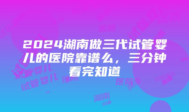 2024湖南做三代试管婴儿的医院靠谱么，三分钟看完知道