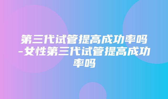 第三代试管提高成功率吗-女性第三代试管提高成功率吗