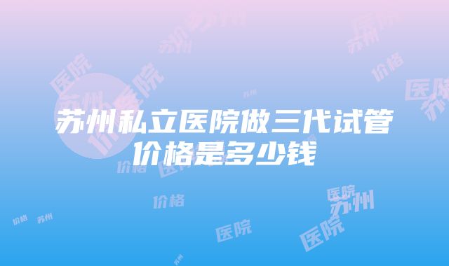 苏州私立医院做三代试管价格是多少钱