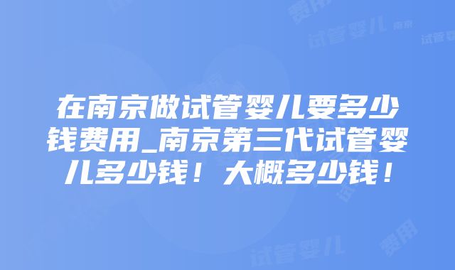 在南京做试管婴儿要多少钱费用_南京第三代试管婴儿多少钱！大概多少钱！