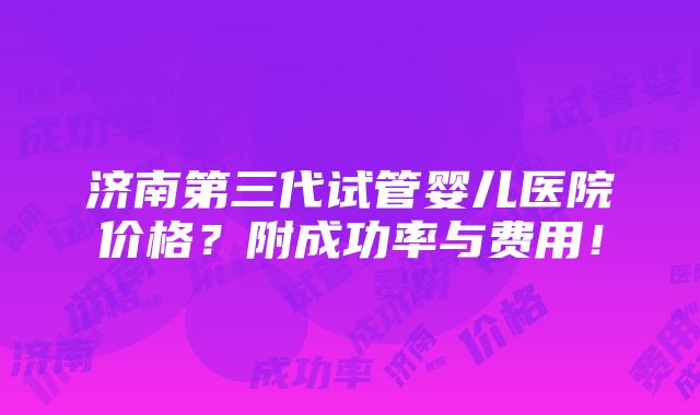 济南第三代试管婴儿医院价格？附成功率与费用！