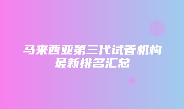 马来西亚第三代试管机构最新排名汇总