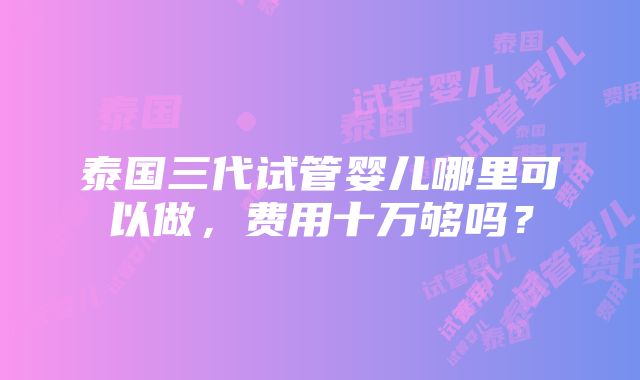 泰国三代试管婴儿哪里可以做，费用十万够吗？