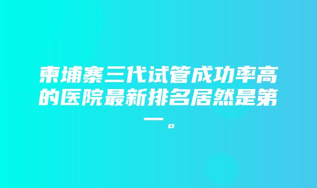 柬埔寨三代试管成功率高的医院最新排名居然是第一。