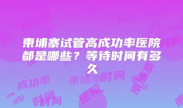 柬埔寨试管高成功率医院都是哪些？等待时间有多久