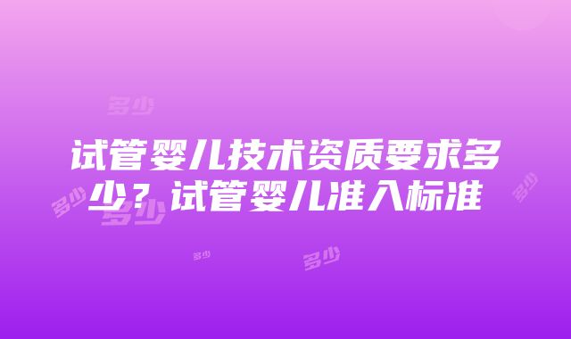 试管婴儿技术资质要求多少？试管婴儿准入标准