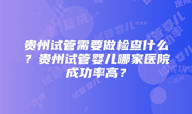 贵州试管需要做检查什么？贵州试管婴儿哪家医院成功率高？