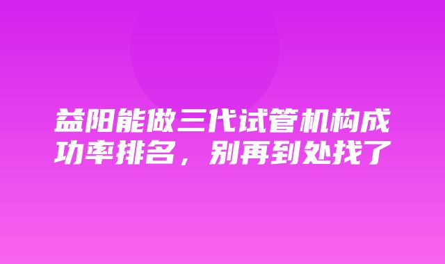 益阳能做三代试管机构成功率排名，别再到处找了