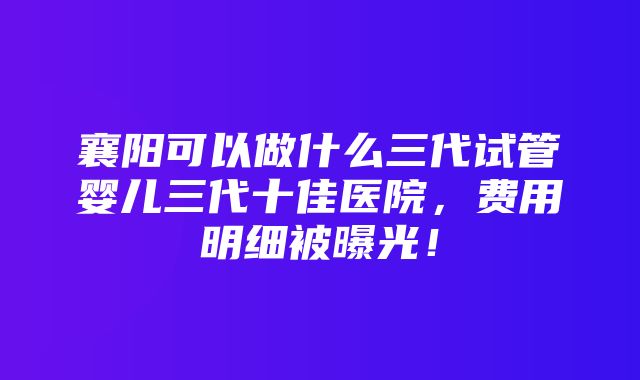 襄阳可以做什么三代试管婴儿三代十佳医院，费用明细被曝光！