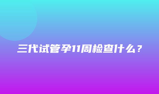 三代试管孕11周检查什么？