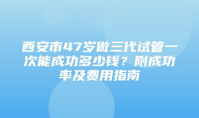 西安市47岁做三代试管一次能成功多少钱？附成功率及费用指南