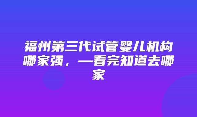 福州第三代试管婴儿机构哪家强，—看完知道去哪家