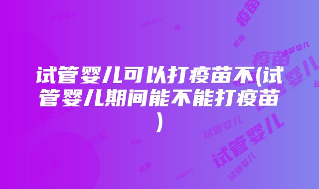 试管婴儿可以打疫苗不(试管婴儿期间能不能打疫苗)