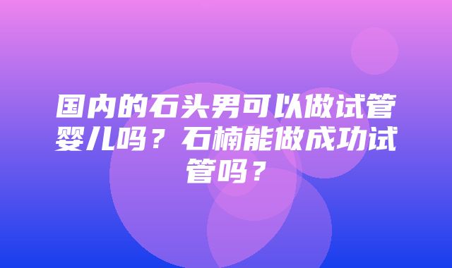 国内的石头男可以做试管婴儿吗？石楠能做成功试管吗？