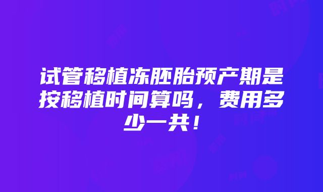 试管移植冻胚胎预产期是按移植时间算吗，费用多少一共！