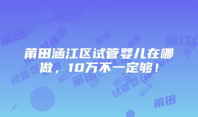 莆田涵江区试管婴儿在哪做，10万不一定够！