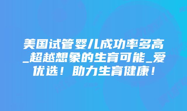 美国试管婴儿成功率多高_超越想象的生育可能_爱优选！助力生育健康！