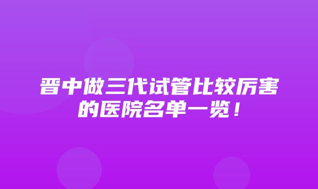 晋中做三代试管比较厉害的医院名单一览！