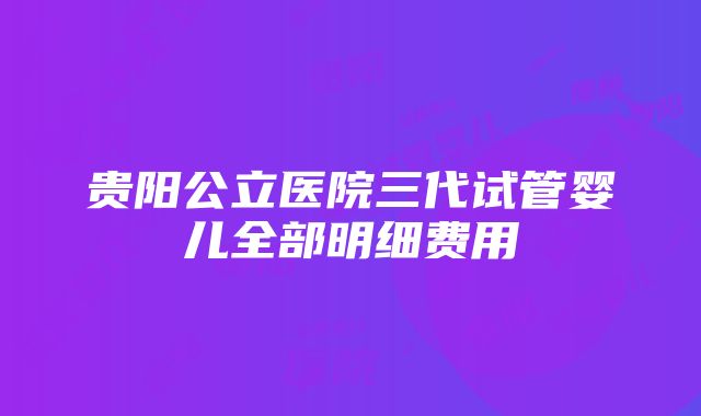 贵阳公立医院三代试管婴儿全部明细费用