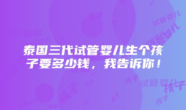 泰国三代试管婴儿生个孩子要多少钱，我告诉你！