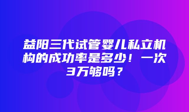 益阳三代试管婴儿私立机构的成功率是多少！一次3万够吗？