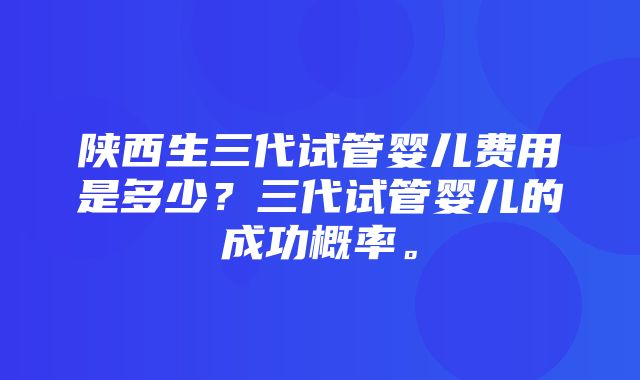 陕西生三代试管婴儿费用是多少？三代试管婴儿的成功概率。