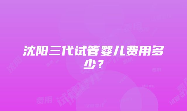 沈阳三代试管婴儿费用多少？