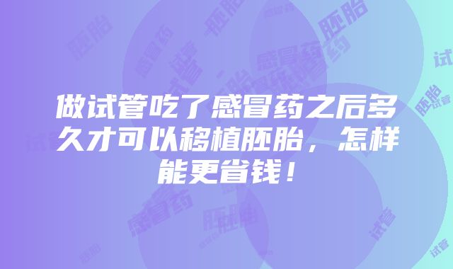 做试管吃了感冒药之后多久才可以移植胚胎，怎样能更省钱！