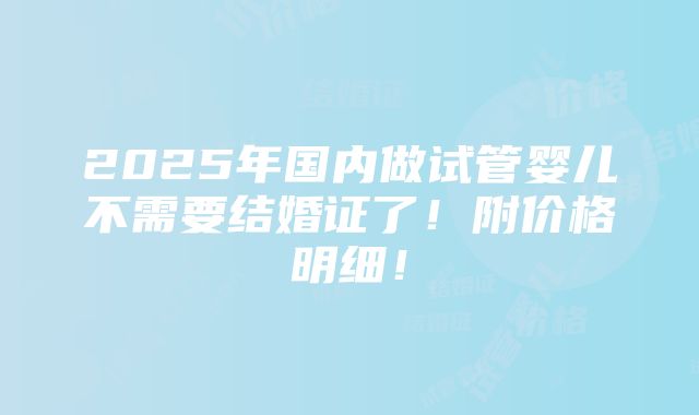 2025年国内做试管婴儿不需要结婚证了！附价格明细！