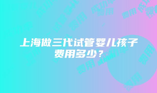 上海做三代试管婴儿孩子费用多少？