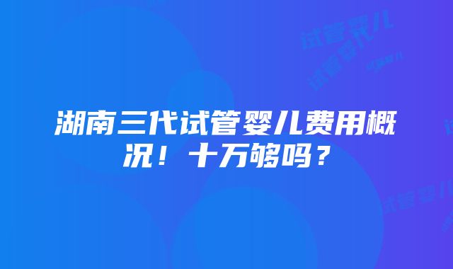 湖南三代试管婴儿费用概况！十万够吗？