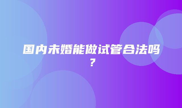 国内未婚能做试管合法吗？