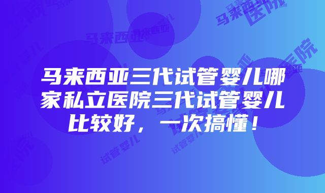 马来西亚三代试管婴儿哪家私立医院三代试管婴儿比较好，一次搞懂！