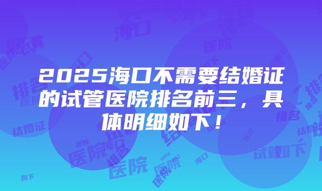 2025海口不需要结婚证的试管医院排名前三，具体明细如下！