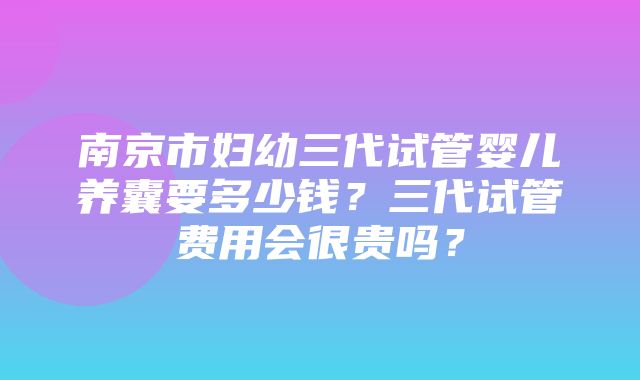 南京市妇幼三代试管婴儿养囊要多少钱？三代试管费用会很贵吗？