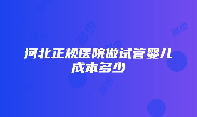 河北正规医院做试管婴儿成本多少