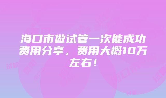 海口市做试管一次能成功费用分享，费用大概10万左右！