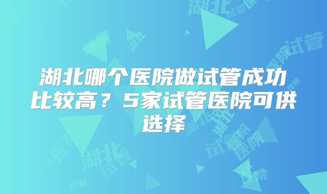 湖北哪个医院做试管成功比较高？5家试管医院可供选择