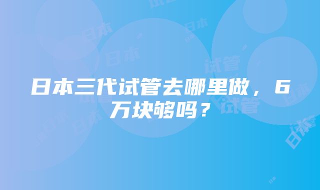 日本三代试管去哪里做，6万块够吗？