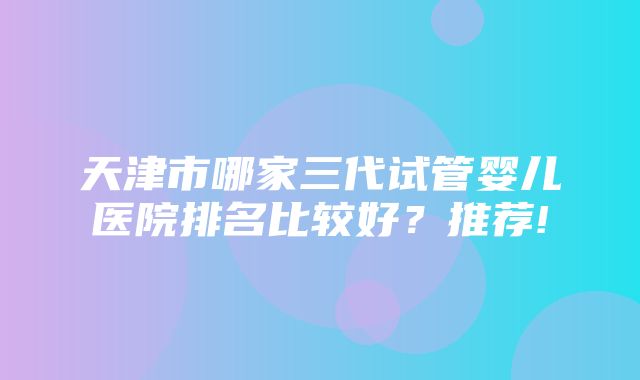 天津市哪家三代试管婴儿医院排名比较好？推荐!