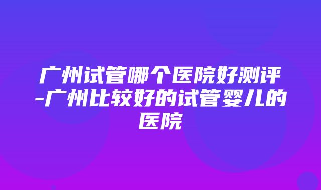 广州试管哪个医院好测评-广州比较好的试管婴儿的医院