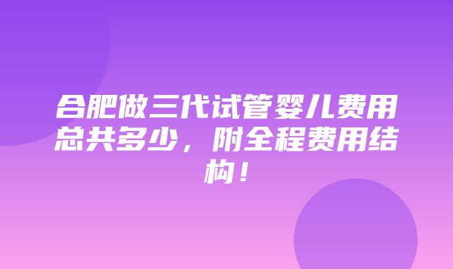 合肥做三代试管婴儿费用总共多少，附全程费用结构！