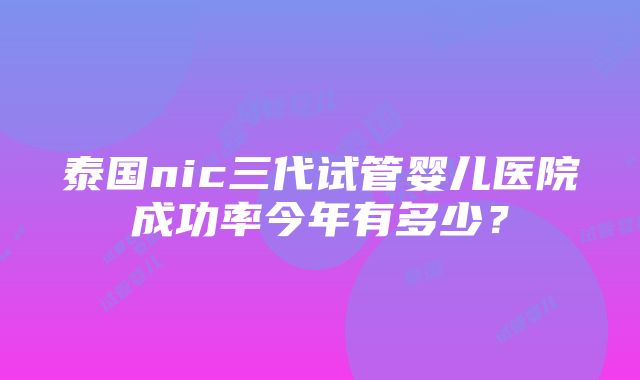 泰国nic三代试管婴儿医院成功率今年有多少？