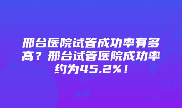 邢台医院试管成功率有多高？邢台试管医院成功率约为45.2%！