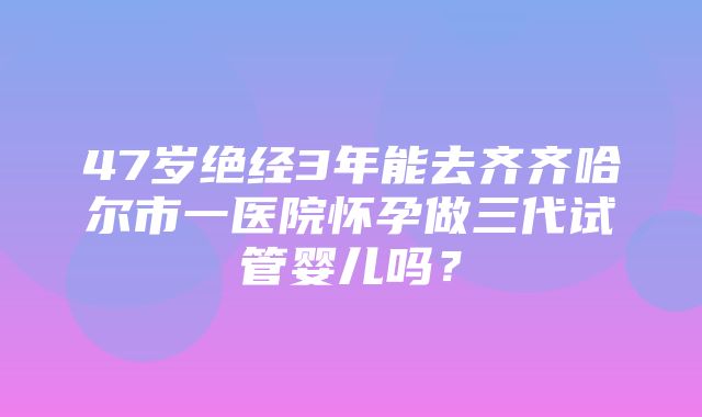 47岁绝经3年能去齐齐哈尔市一医院怀孕做三代试管婴儿吗？