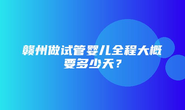 赣州做试管婴儿全程大概要多少天？